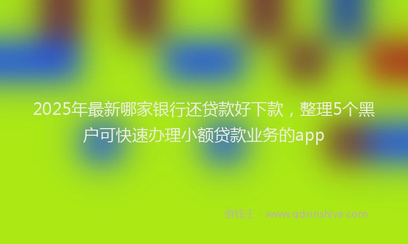 2025年最新哪家银行还贷款好下款，整理5个黑户可快速办理小额贷款业务的app
