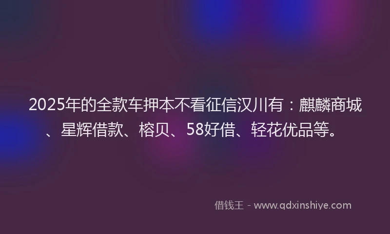 2025年的全款车押本不看征信汉川有：麒麟商城、星辉借款、榕贝、58好借、轻花优品等。