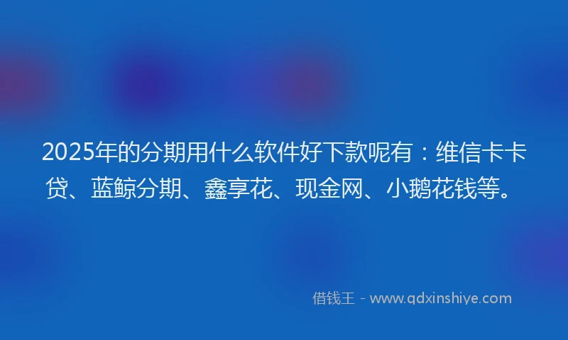 2025年的分期用什么软件好下款呢有：维信卡卡贷、蓝鲸分期、鑫享花、现金网、小鹅花钱等。