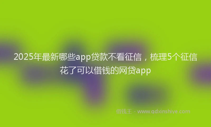 2025年最新哪些app贷款不看征信，梳理5个征信花了可以借钱的网贷app