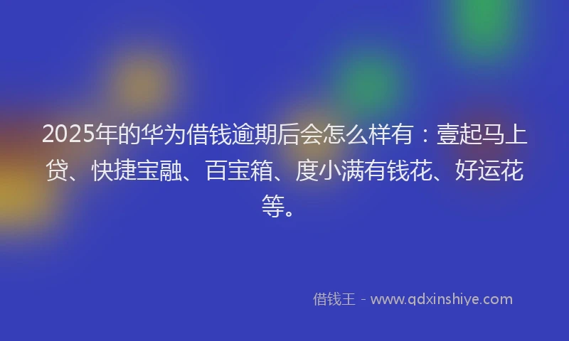 2025年的华为借钱逾期后会怎么样有：壹起马上贷、快捷宝融、百宝箱、度小满有钱花、好运花等。