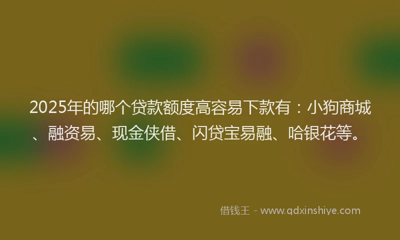 2025年的哪个贷款额度高容易下款有：小狗商城、融资易、现金侠借、闪贷宝易融、哈银花等。
