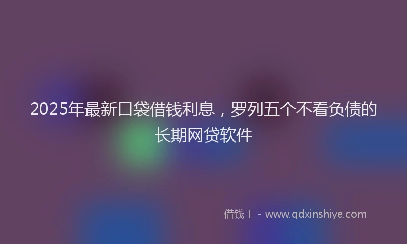 2025年最新口袋借钱利息，罗列五个不看负债的长期网贷软件