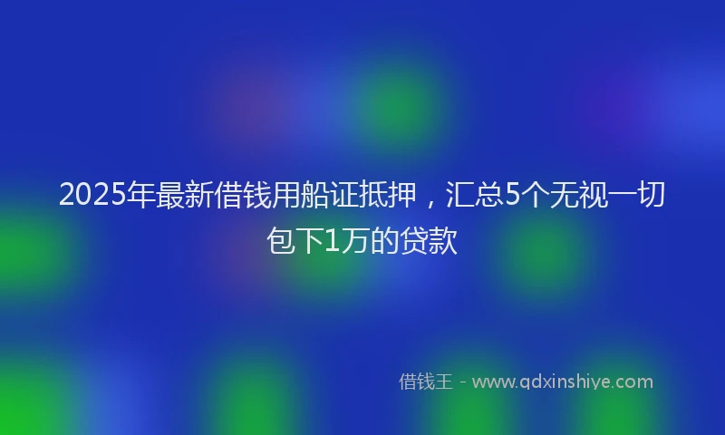 2025年最新借钱用船证抵押，汇总5个无视一切包下1万的贷款