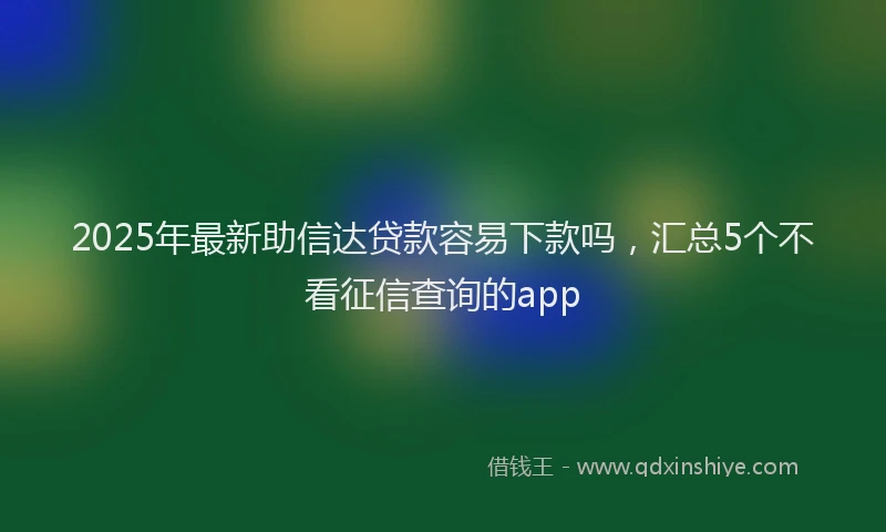 2025年最新助信达贷款容易下款吗，汇总5个不看征信查询的app