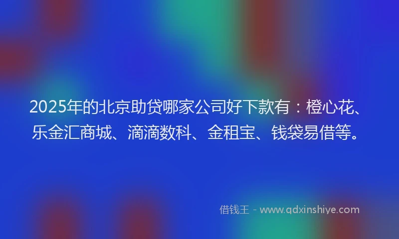 2025年的北京助贷哪家公司好下款有：橙心花、乐金汇商城、滴滴数科、金租宝、钱袋易借等。
