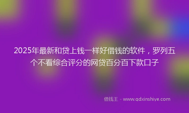 2025年最新和贷上钱一样好借钱的软件，罗列五个不看综合评分的网贷百分百下款口子