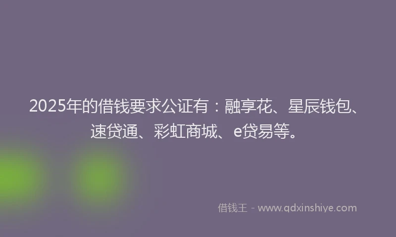 2025年的借钱要求公证有：融享花、星辰钱包、速贷通、彩虹商城、e贷易等。