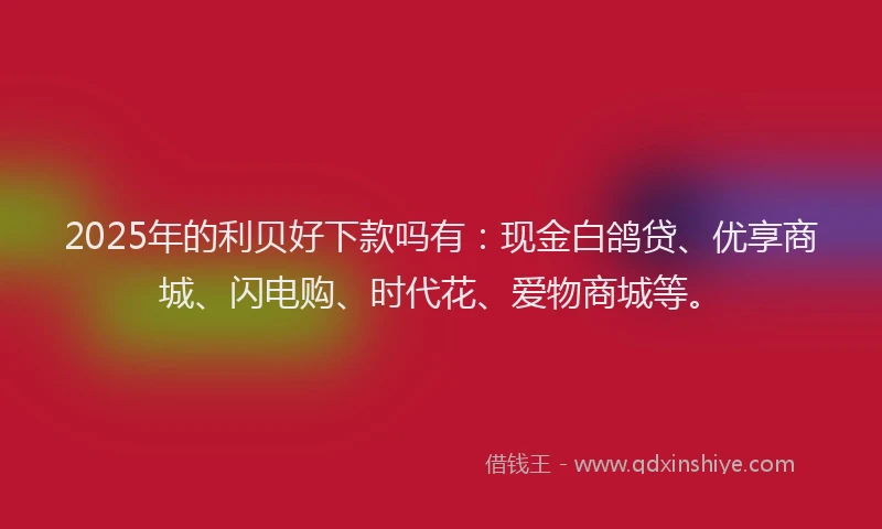 2025年的利贝好下款吗有：现金白鸽贷、优享商城、闪电购、时代花、爱物商城等。