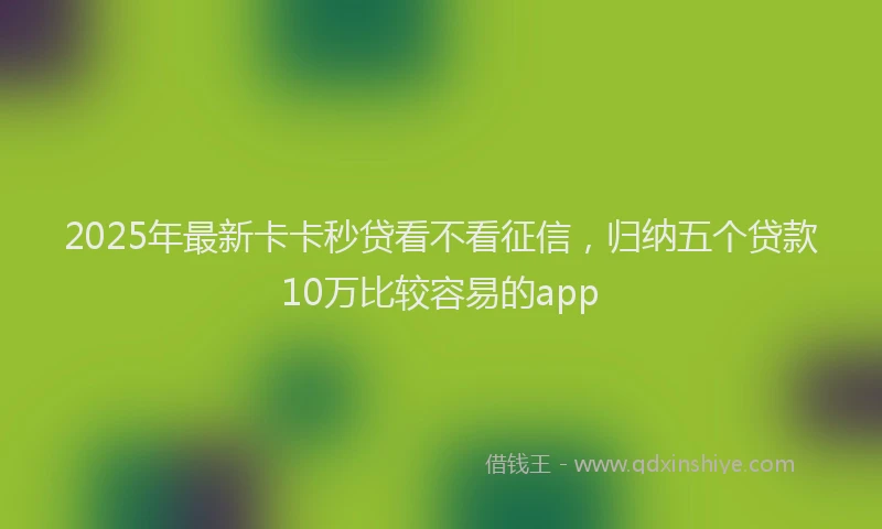 2025年最新卡卡秒贷看不看征信，归纳五个贷款10万比较容易的app