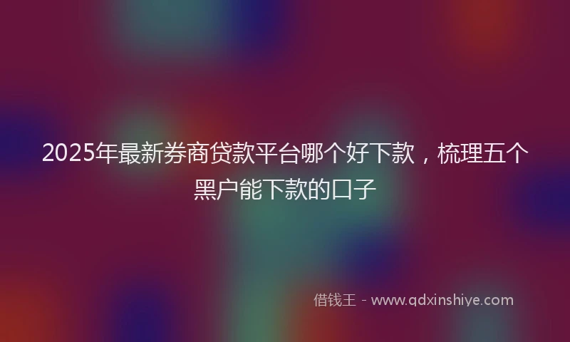 2025年最新券商贷款平台哪个好下款，梳理五个黑户能下款的口子