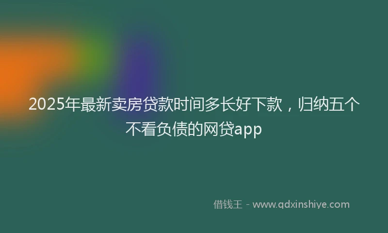 2025年最新卖房贷款时间多长好下款，归纳五个不看负债的网贷app