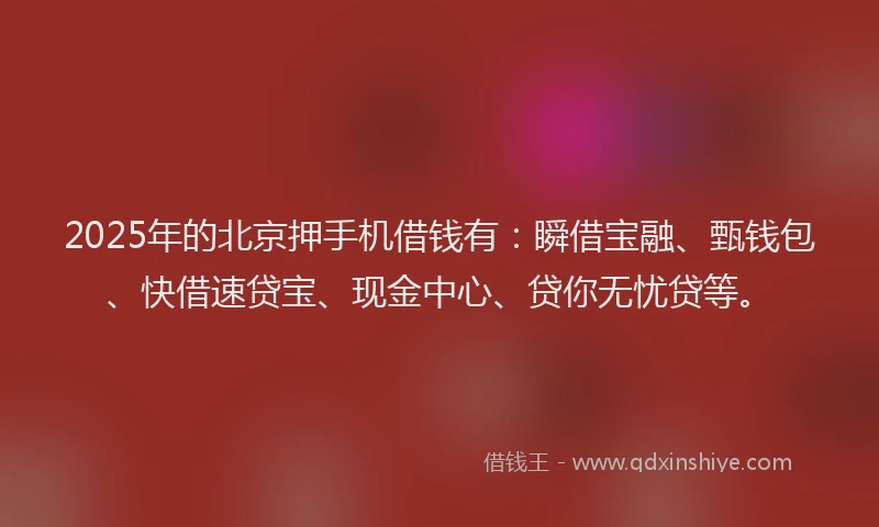 2025年的北京押手机借钱有：瞬借宝融、甄钱包、快借速贷宝、现金中心、贷你无忧贷等。