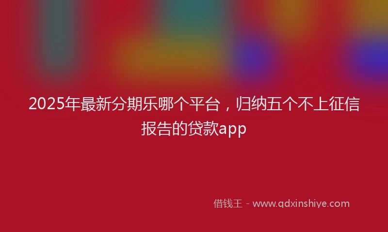 2025年最新分期乐哪个平台，归纳五个不上征信报告的贷款app