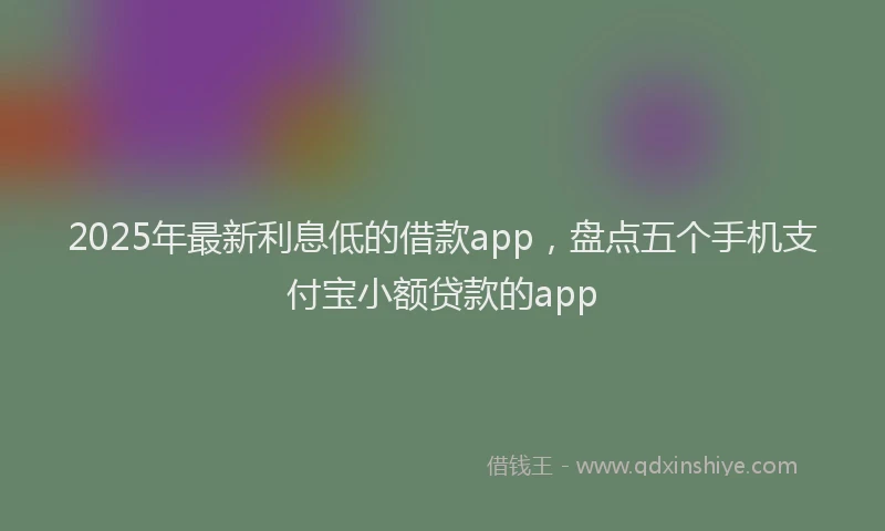 2025年最新利息低的借款app，盘点五个手机支付宝小额贷款的app