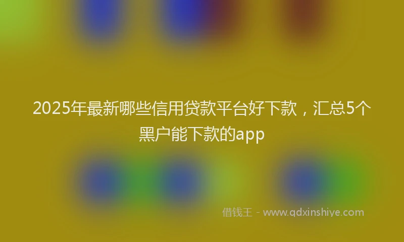 2025年最新哪些信用贷款平台好下款，汇总5个黑户能下款的app