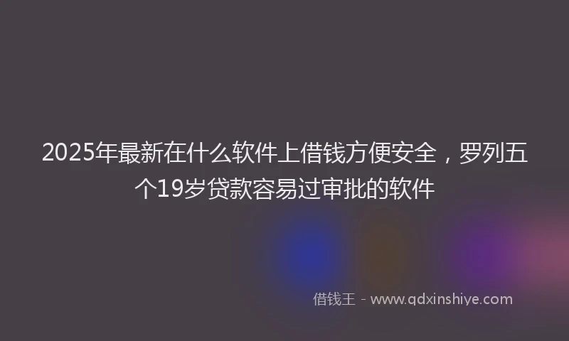 2025年最新在什么软件上借钱方便安全，罗列五个19岁贷款容易过审批的软件