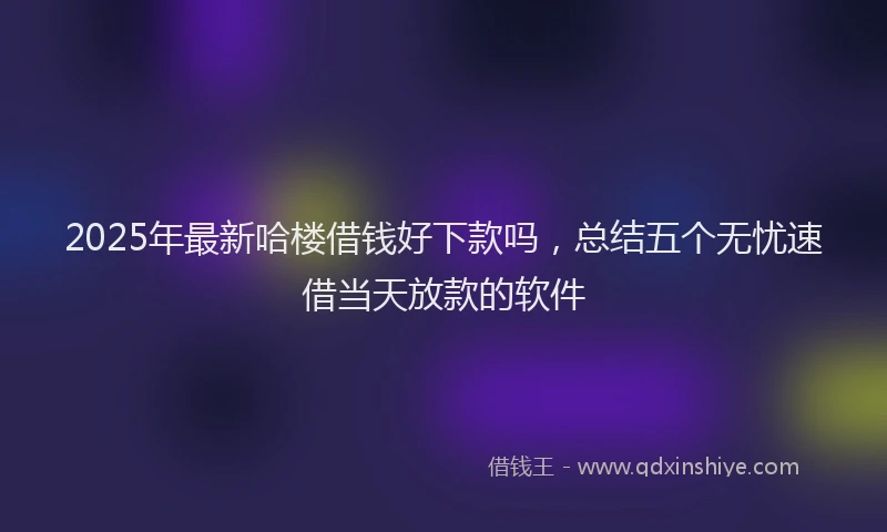 2025年最新哈楼借钱好下款吗，总结五个无忧速借当天放款的软件