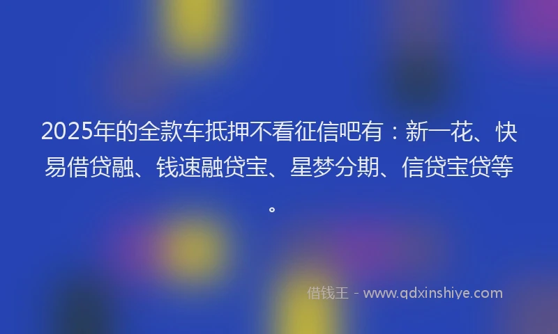 2025年的全款车抵押不看征信吧有：新一花、快易借贷融、钱速融贷宝、星梦分期、信贷宝贷等。