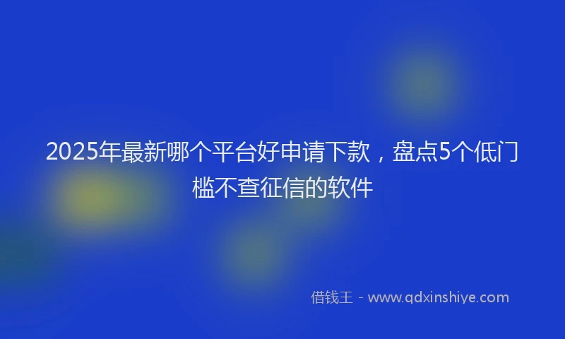 2025年最新哪个平台好申请下款，盘点5个低门槛不查征信的软件