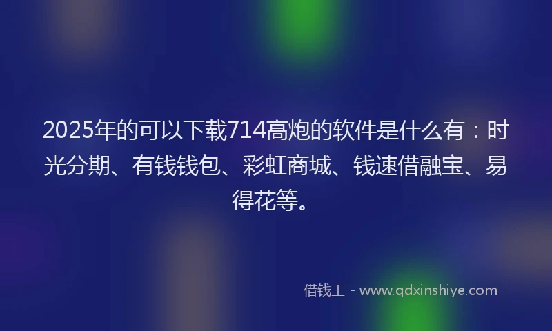 2025年的可以下载714高炮的软件是什么有：时光分期、有钱钱包、彩虹商城、钱速借融宝、易得花等。
