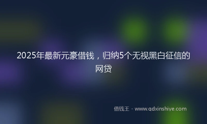 2025年最新元豪借钱，归纳5个无视黑白征信的网贷