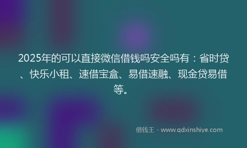 2025年的可以直接微信借钱吗安全吗有：省时贷、快乐小租、速借宝盒、易借速融、现金贷易借等。