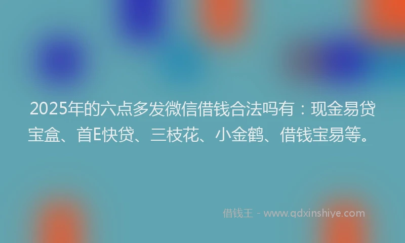 2025年的六点多发微信借钱合法吗有：现金易贷宝盒、首E快贷、三枝花、小金鹤、借钱宝易等。