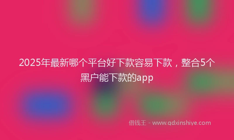 2025年最新哪个平台好下款容易下款，整合5个黑户能下款的app