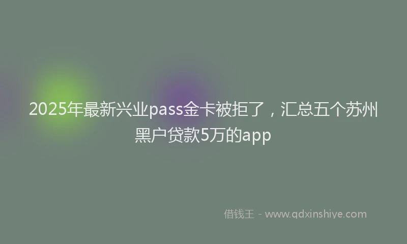 2025年最新兴业pass金卡被拒了，汇总五个苏州黑户贷款5万的app