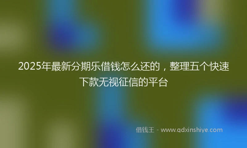2025年最新分期乐借钱怎么还的，整理五个快速下款无视征信的平台