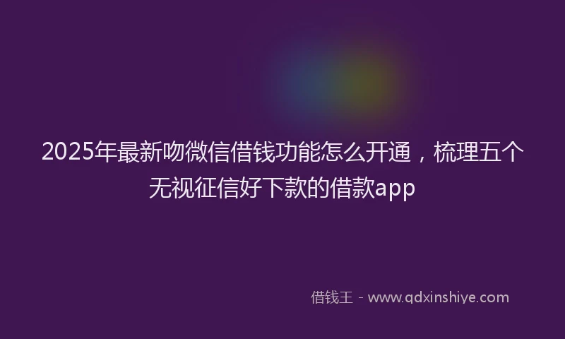 2025年最新吻微信借钱功能怎么开通，梳理五个无视征信好下款的借款app
