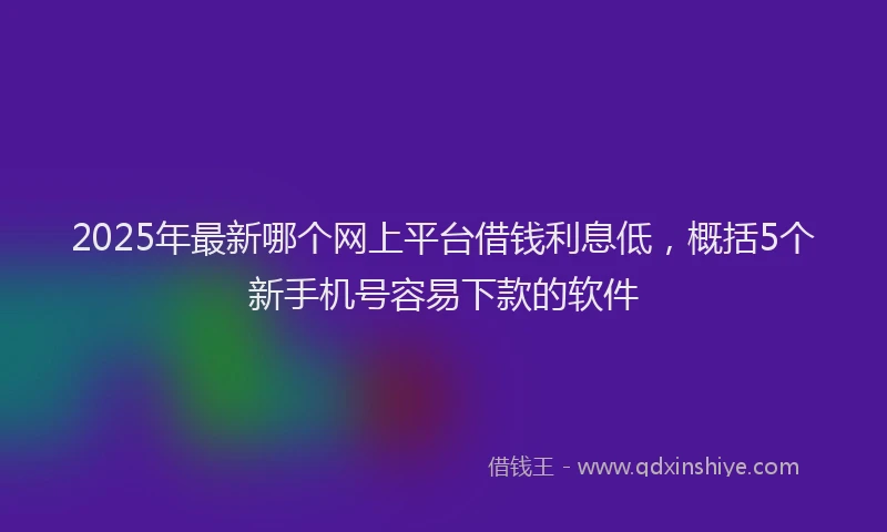 2025年最新哪个网上平台借钱利息低，概括5个新手机号容易下款的软件