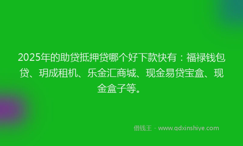 2025年的助贷抵押贷哪个好下款快有：福禄钱包贷、玥成租机、乐金汇商城、现金易贷宝盒、现金盒子等。