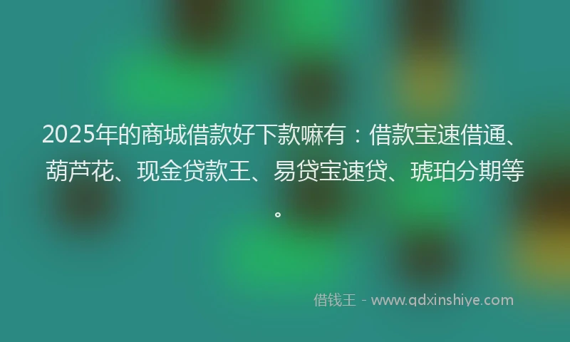 2025年的商城借款好下款嘛有：借款宝速借通、葫芦花、现金贷款王、易贷宝速贷、琥珀分期等。
