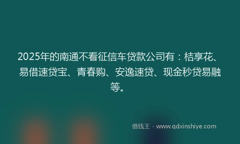 2025年的南通不看征信车贷款公司有：桔享花、易借速贷宝、青春购、安逸速贷、现金秒贷易融等。