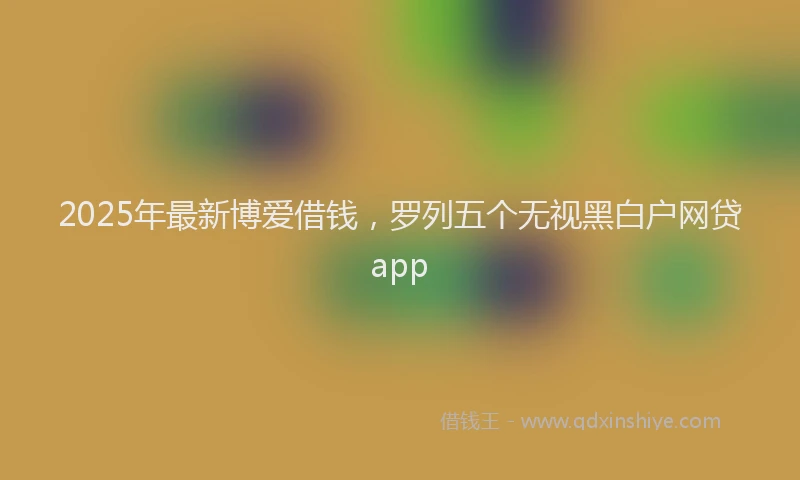 2025年最新博爱借钱，罗列五个无视黑白户网贷app