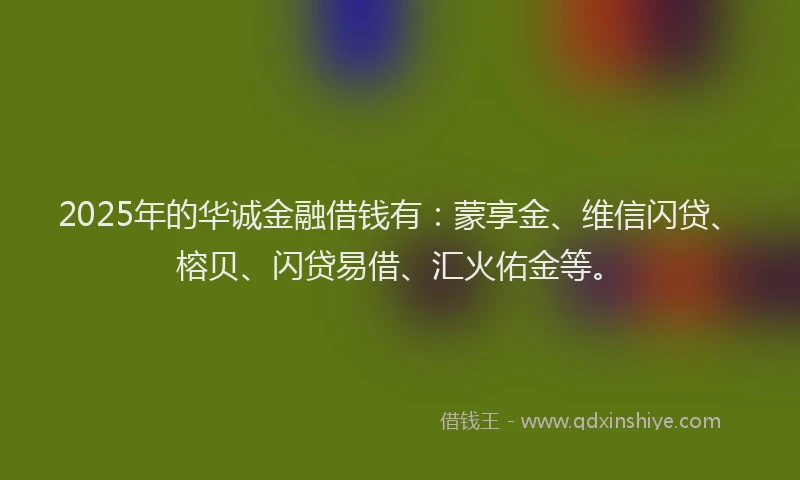2025年的华诚金融借钱有：蒙享金、维信闪贷、榕贝、闪贷易借、汇火佑金等。