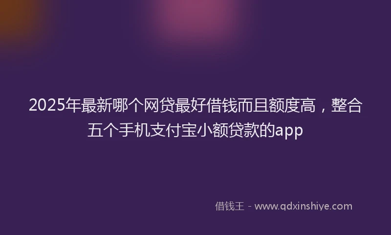2025年最新哪个网贷最好借钱而且额度高，整合五个手机支付宝小额贷款的app
