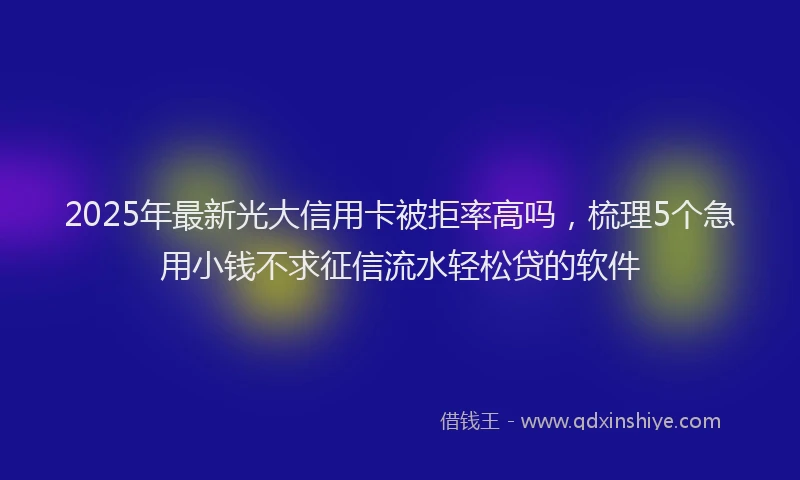 2025年最新光大信用卡被拒率高吗，梳理5个急用小钱不求征信流水轻松贷的软件