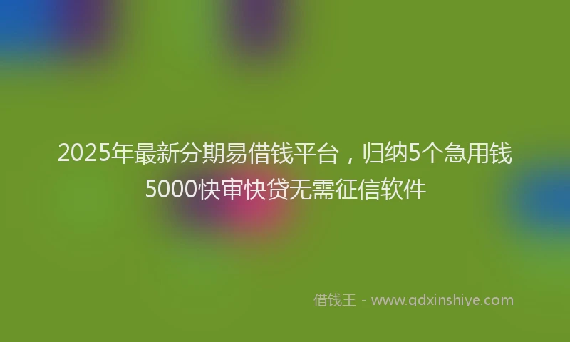 2025年最新分期易借钱平台，归纳5个急用钱5000快审快贷无需征信软件