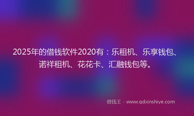 2025年的借钱软件2020有：乐租机、乐享钱包、诺祥租机、花花卡、汇融钱包等。