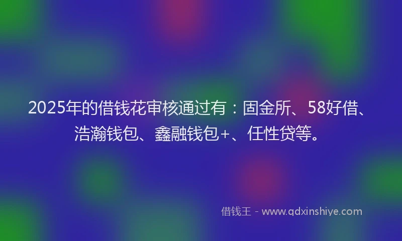 2025年的借钱花审核通过有：固金所、58好借、浩瀚钱包、鑫融钱包+、任性贷等。