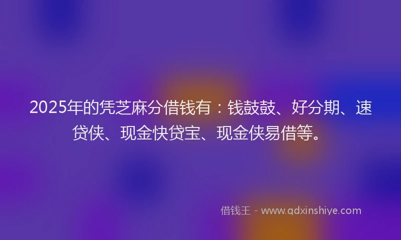 2025年的凭芝麻分借钱有：钱鼓鼓、好分期、速贷侠、现金快贷宝、现金侠易借等。