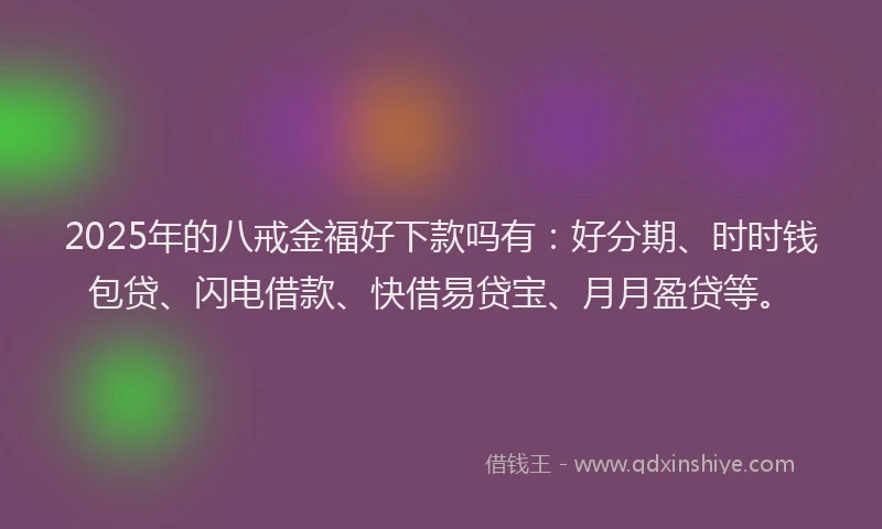 2025年的八戒金福好下款吗有：好分期、时时钱包贷、闪电借款、快借易贷宝、月月盈贷等。
