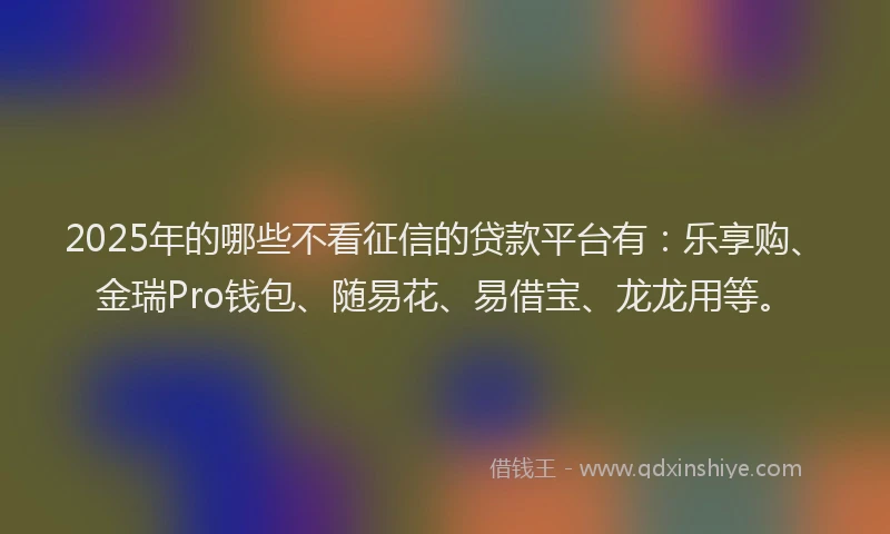 2025年的哪些不看征信的贷款平台有：乐享购、金瑞Pro钱包、随易花、易借宝、龙龙用等。