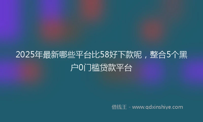 2025年最新哪些平台比58好下款呢，整合5个黑户0门槛贷款平台