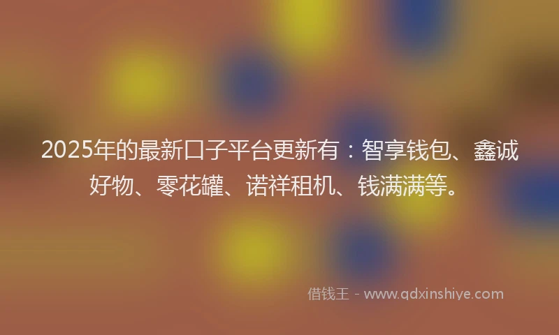 2025年的最新口子平台更新有：智享钱包、鑫诚好物、零花罐、诺祥租机、钱满满等。