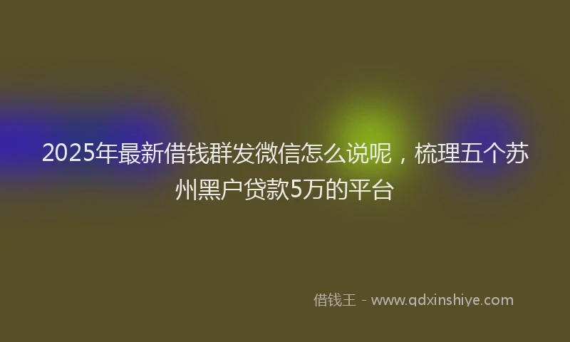 2025年最新借钱群发微信怎么说呢，梳理五个苏州黑户贷款5万的平台