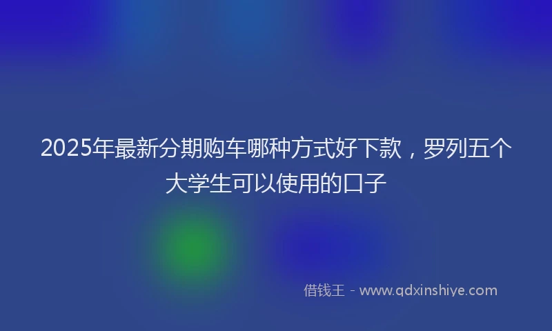 2025年最新分期购车哪种方式好下款，罗列五个大学生可以使用的口子